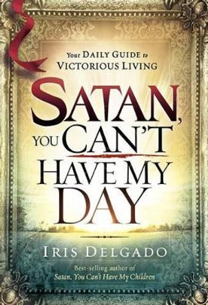 Satan, You Can't Have My Day: Your Daily Guide to Victorious Living by Iris Delgado