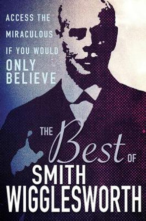 The Best of Smith Wigglesworth: Access the Miraculous If You Would Only Believe by Smith Wigglesworth