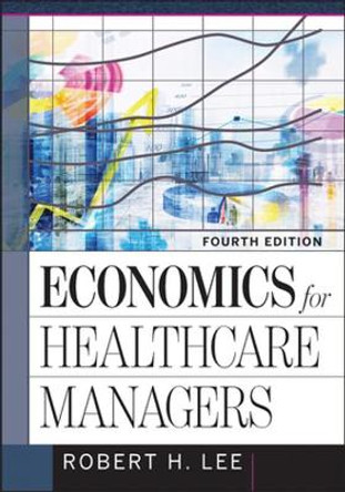 Economics for Healthcare Managers, Fourth Edition by Robert Lee