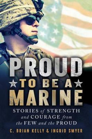 Proud to Be a Marine: Stories of Strength and Courage from the Few and the Proud by C. Brian Kelly