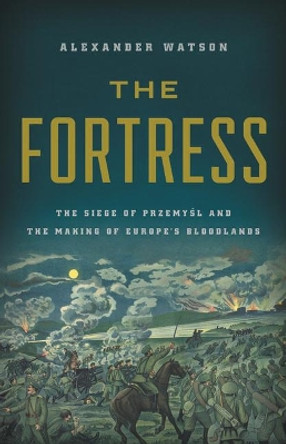 The Fortress: The Siege of Przemysl and the Making of Europe's Bloodlands by Alexander Watson