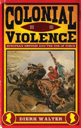 Colonial Violence: European Empires and the Use of Force by Dierk Walter