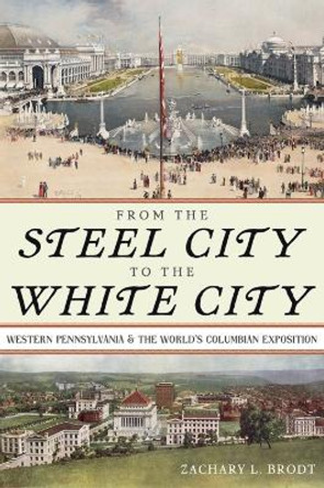 From the Steel City to the White City: Western Pennsylvania and the World's Columbian Exposition by Zachary L. Brodt 9780822947912