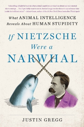 If Nietzsche Were a Narwhal: What Animal Intelligence Reveals about Human Stupidity by Justin Gregg 9780316388160