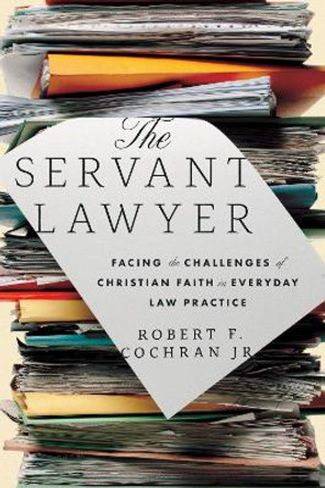 The Servant Lawyer: Facing the Challenges of Christian Faith in Everyday Law Practice by Robert F. Cochran, Jr. 9781514007228