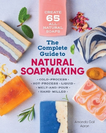 The Complete Guide to Natural Soap Making: Create 65 All-Natural Cold-Process, Hot-Process, Liquid, Melt-And-Pour, and Hand-Milled Soaps by Amanda Gail Aaron 9781641521543