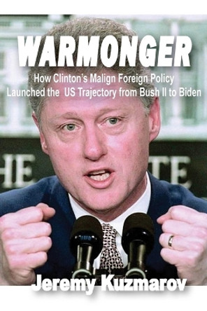 Warmonger: How Clinton's Malign Foreign Policy Launched the Us Trajectory from Bush II to Biden by Jeremy Kuzmarov 9781949762761