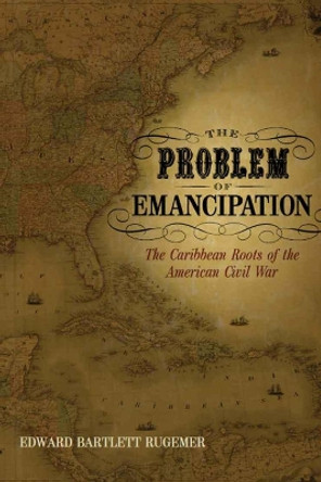 The Problem of Emancipation: The Caribbean Roots of the American Civil War by Edward Bartlett Rugemer