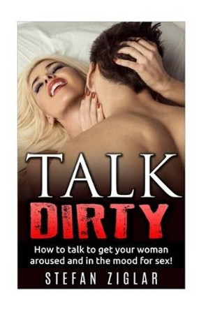 Talk Dirty How to talk to get your woman aroused and in the mood for sex! by Stefan Ziglar