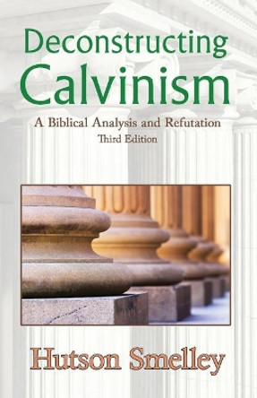 Deconstructing Calvinism: A Biblical Analysis and Refutation by Hutson Smelley