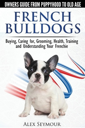 French Bulldogs: Owners Guide from Puppy to Old Age. Buying, Caring for, Grooming, Health, Training and Understanding Your Frenchie by Alex Seymour