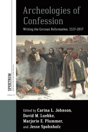 Archeologies of Confession: Writing the German Reformation, 1517-2017 by Carina L. Johnson