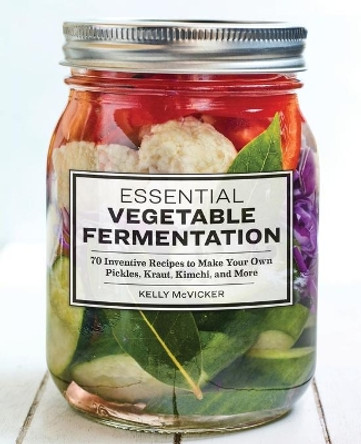 Essential Vegetable Fermentation: 70 Inventive Recipes to Make Your Own Pickles, Kraut, Kimchi, and More by Kelly McVicker