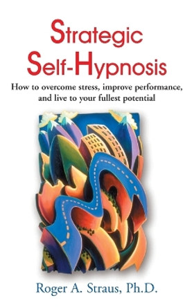 Strategic Self-Hypnosis: How to Overcome Stress, Improve Performance, and Live to Your Fullest Potential by Roger A Straus