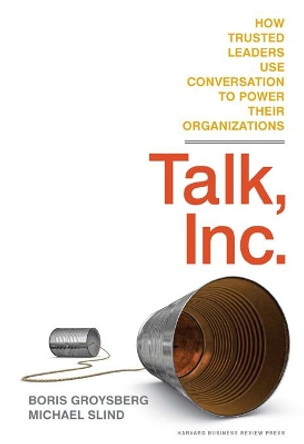 Talk, Inc.: How Trusted Leaders Use Conversation to Power their Organizations by Boris Groysberg