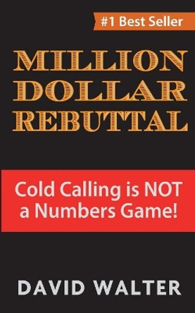 The Million Dollar Rebuttal: Cold Calling is Not a Numbers Game! by David P Walter