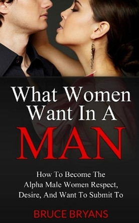 What Women Want in a Man: How to Become the Alpha Male Women Respect, Desire, and Want to Submit to by Bruce Bryans