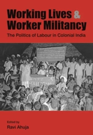 Working Lives and Worker Militancy - The Politics of Labour in Colonial India by Ravi Ahuja