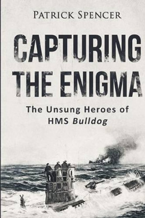 Capturing the Enigma: The Unsung Heroes of HMS Bulldog by Patrick Spencer