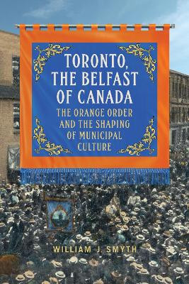 Toronto, the Belfast of Canada: The Orange Order and the Shaping of Municipal Culture by William J. Smyth