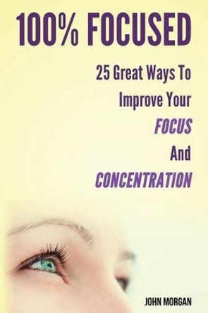 100% Focused: 25 Great Ways to Improve Your Focus and Concentration by John Morgan