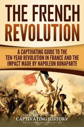 The French Revolution: A Captivating Guide to the Ten-Year Revolution in France and the Impact Made by Napoleon Bonaparte by Captivating History