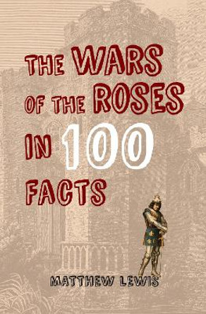 The Wars of the Roses in 100 Facts by Matthew Lewis