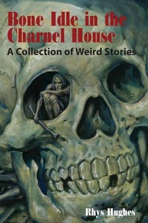 Bone Idle in the Charnel House: A Collection of Weird Stories by Rhys Hughes