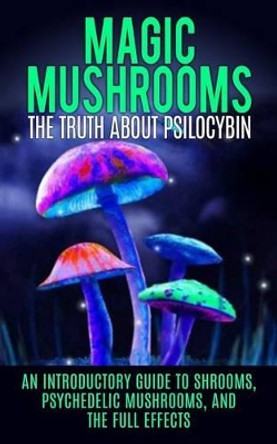Magic Mushrooms: The Truth About Psilocybin: An Introductory Guide to Shrooms, Psychedelic Mushrooms, And The Full Effects by Colin Willis