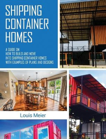 Shipping Container Homes: A Guide on How to Build and Move into Shipping Container Homes with Examples of Plans and Designs by Louis Meier