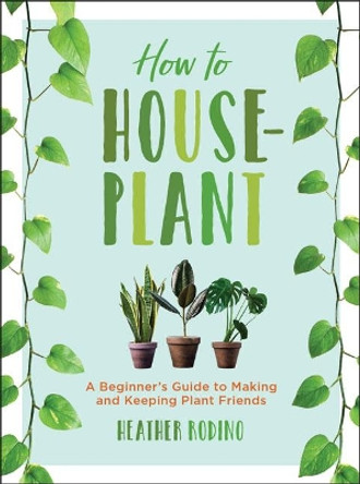 How to Houseplant: A Beginner's Guide to Making and Keeping Plant Friends by Heather Rodino