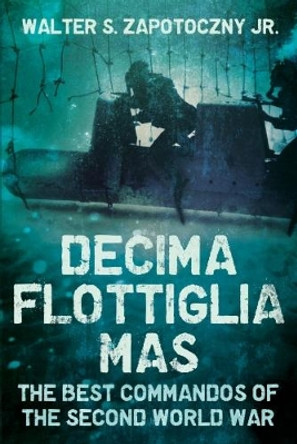 Decima Flottiglia Mas: The Best Commandos of the Second World War by Walter S. Zapotoczny