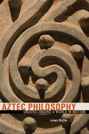 Aztec Philosophy: Understanding a World in Motion by James Maffie