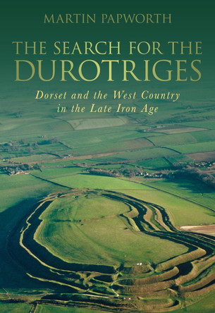 The Search for the Durotriges: Dorset and the West Country in the Late Iron Age by Martin Papworth