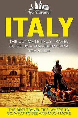 Italy: The Ultimate Italy Travel Guide By A Traveler For A Traveler: The Best Travel Tips; Where To Go, What To See And Much More by Lost Travelers