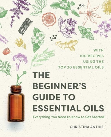 The Beginner's Guide to Essential Oils: Everything You Need to Know to Get Started by Christina Anthis