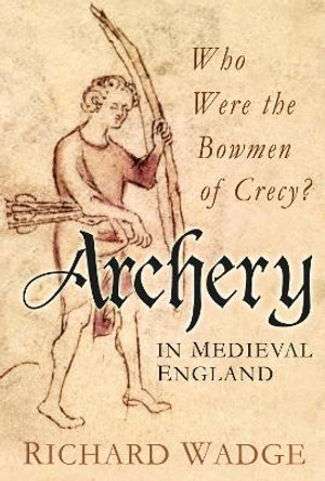 Archery in Medieval England: Who Were the Bowmen of Crecy? by Richard Wadge