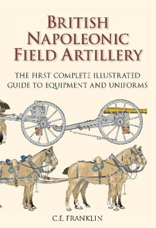 British Napoleonic Field Artillery: The First Complete Illustrated Guide to Equipment and Uniforms by Carl Franklin