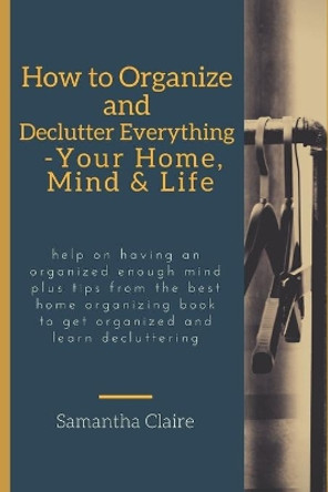 how to organize and declutter everything-- your home, mind & life: Help on having an organized enough mind plus tips from the best home organizing book to get organized and learn decluttering by Samantha Claire