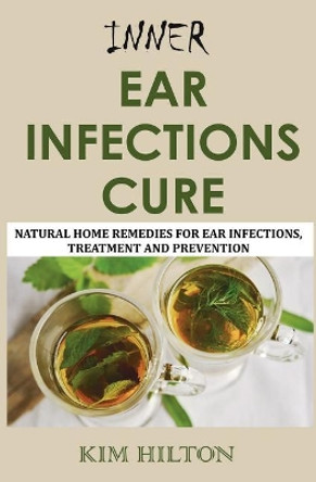 Inner Ear Infections Cure: Natural Home Remedies for Ear Infections, Treatment and Prevention by Kim Hilton