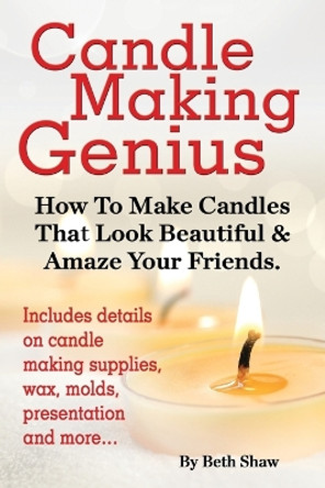 Candle Making Genius - How to Make Candles That Look Beautiful & Amaze Your Friends by Beth Shaw