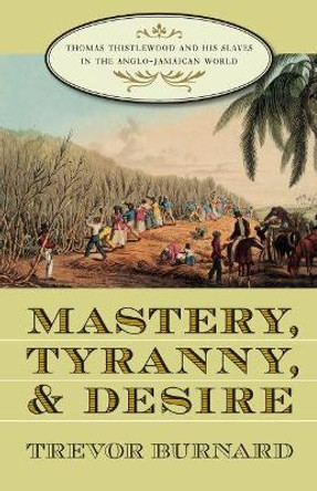 Mastery, Tyranny, and Desire: Thomas Thistlewood and His Slaves in the Anglo-Jamaican World by Trevor Burnard