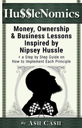 HussleNomics: Money, Ownership & Business Lessons Inspired by Nipsey Hussle + a Step by Step Guide on How to Implement Each Principle by Ash Cash