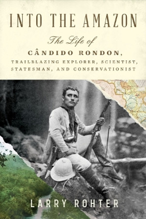 Into the Amazon: The Life of Cândido Rondon, Trailblazing Explorer, Scientist, Statesman, and Conservationist by Larry Rohter