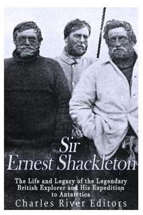 Sir Ernest Shackleton: The Life and Legacy of the Legendary British Explorer and His Expeditions to Antarctica by Charles River Editors