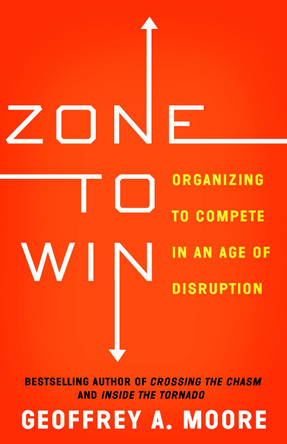 Zone to Win: Organizing to Compete in an Age of Disruption by Geoffrey A. Moore