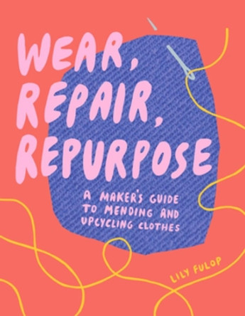 Wear, Repair, Repurpose: A Maker's Guide to Mending and Upcycling Clothes by Lily Fulop