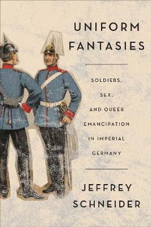 Uniform Fantasies: Soldiers, Sex, and Queer Emancipation in Imperial Germany by Jeffrey Schneider