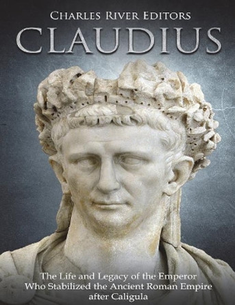 Claudius: The Life and Legacy of the Emperor Who Stabilized the Ancient Roman Empire After Caligula by Charles River Editors