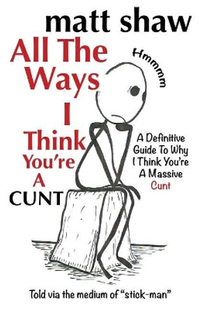 All The Ways I Think You're A Cunt: A Definitive Guide For All The Reasons I Think You're A Massive Cunt by Matt Shaw